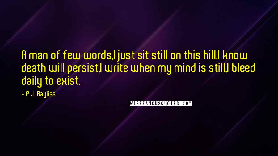 P.J. Bayliss Quotes: A man of few words,I just sit still on this hill,I know death will persist,I write when my mind is still,I bleed daily to exist.