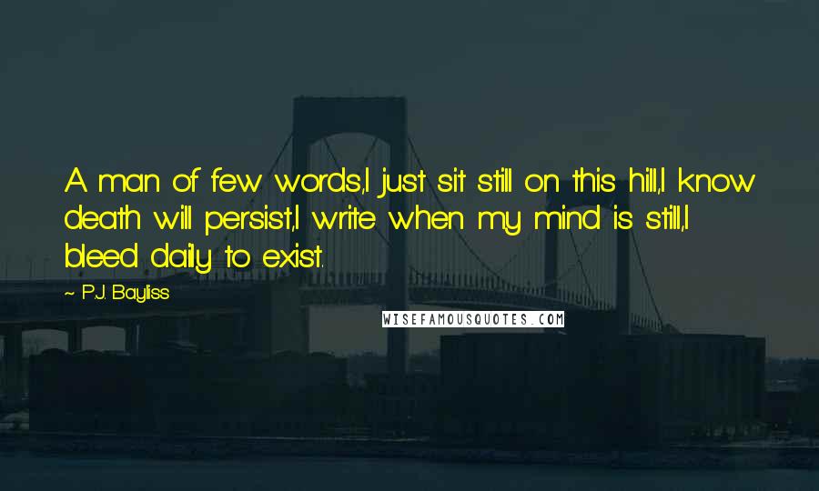 P.J. Bayliss Quotes: A man of few words,I just sit still on this hill,I know death will persist,I write when my mind is still,I bleed daily to exist.