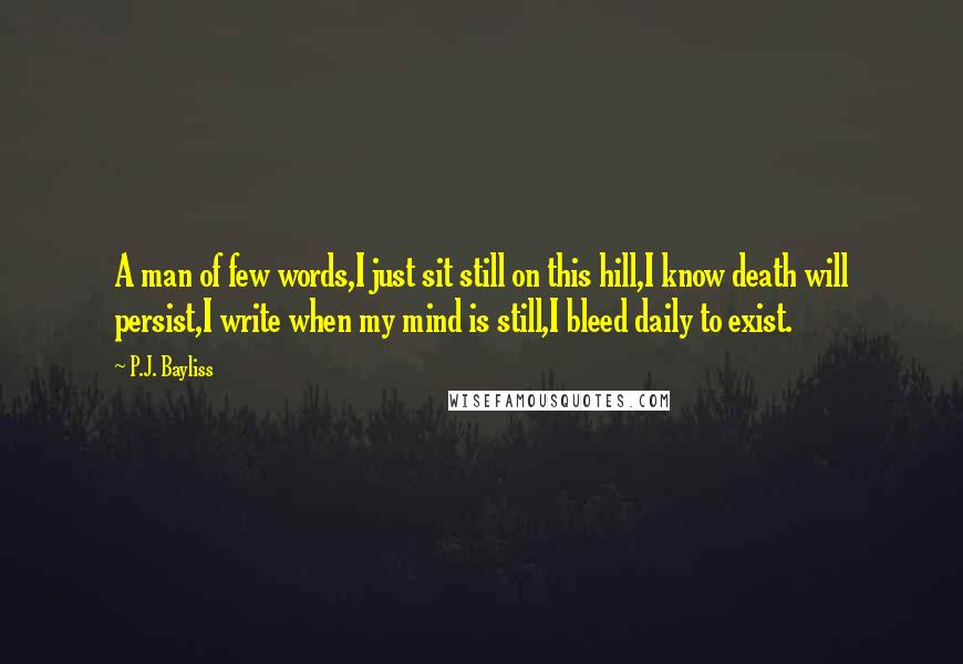 P.J. Bayliss Quotes: A man of few words,I just sit still on this hill,I know death will persist,I write when my mind is still,I bleed daily to exist.