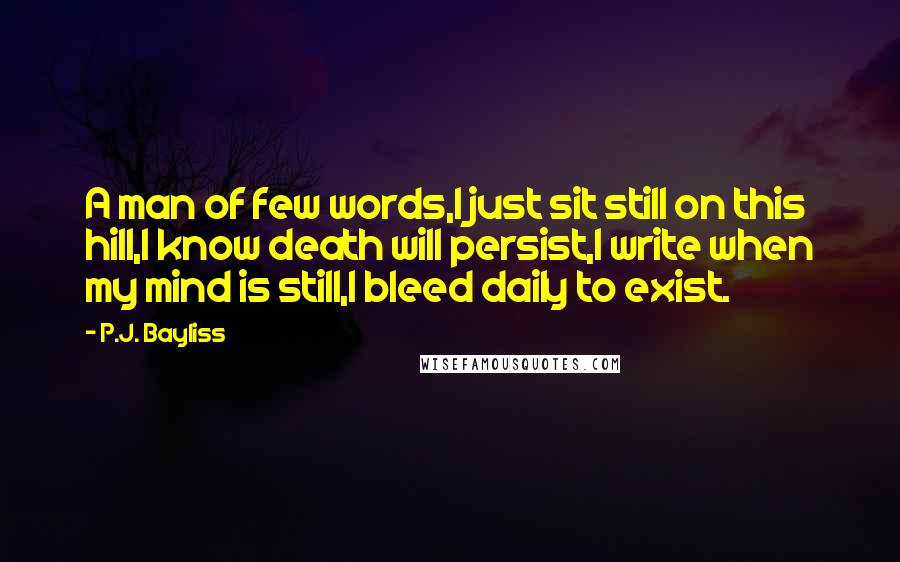 P.J. Bayliss Quotes: A man of few words,I just sit still on this hill,I know death will persist,I write when my mind is still,I bleed daily to exist.