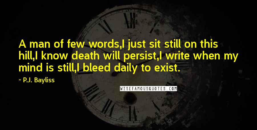 P.J. Bayliss Quotes: A man of few words,I just sit still on this hill,I know death will persist,I write when my mind is still,I bleed daily to exist.