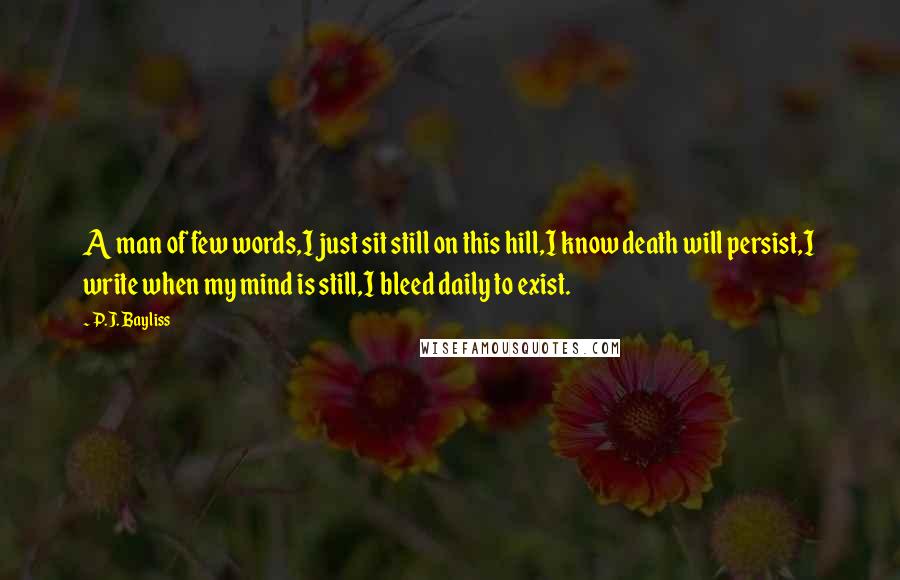 P.J. Bayliss Quotes: A man of few words,I just sit still on this hill,I know death will persist,I write when my mind is still,I bleed daily to exist.