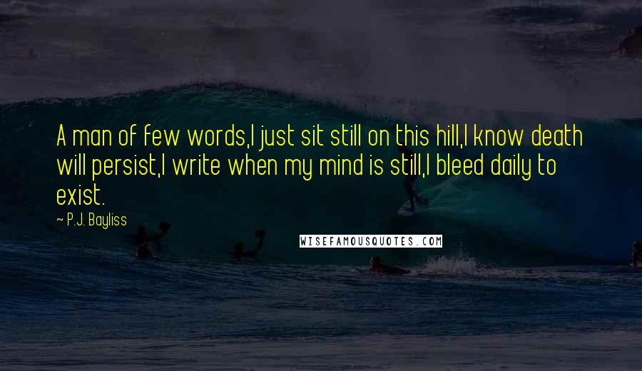 P.J. Bayliss Quotes: A man of few words,I just sit still on this hill,I know death will persist,I write when my mind is still,I bleed daily to exist.