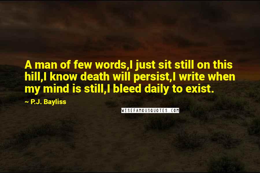 P.J. Bayliss Quotes: A man of few words,I just sit still on this hill,I know death will persist,I write when my mind is still,I bleed daily to exist.