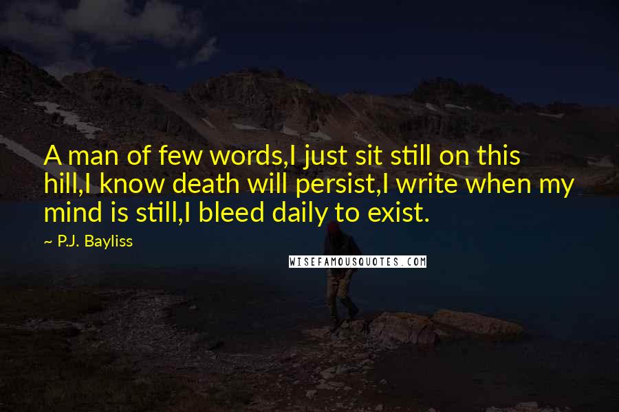 P.J. Bayliss Quotes: A man of few words,I just sit still on this hill,I know death will persist,I write when my mind is still,I bleed daily to exist.