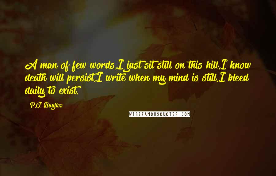 P.J. Bayliss Quotes: A man of few words,I just sit still on this hill,I know death will persist,I write when my mind is still,I bleed daily to exist.