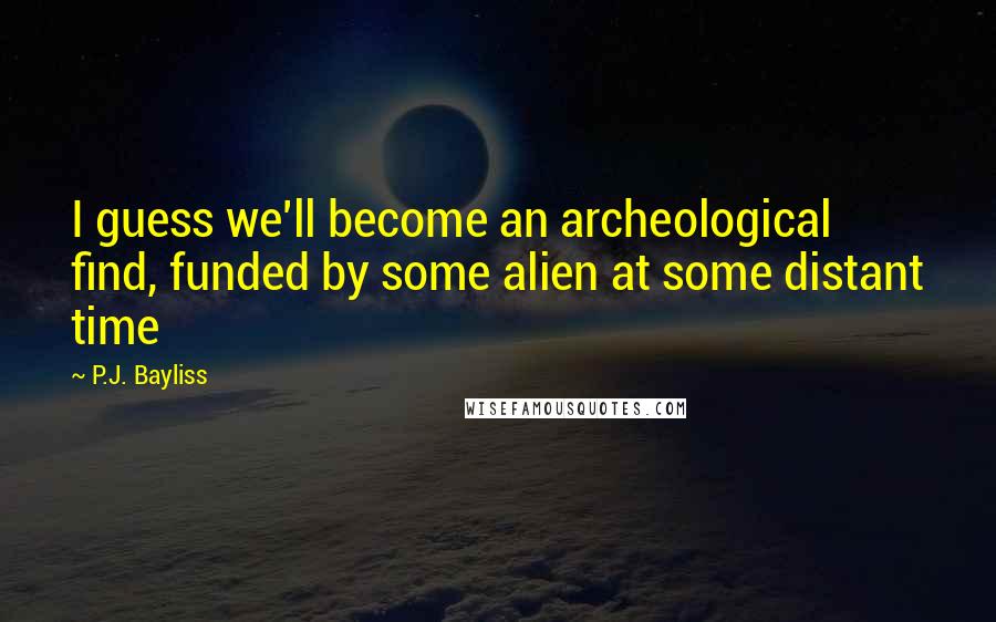 P.J. Bayliss Quotes: I guess we'll become an archeological find, funded by some alien at some distant time