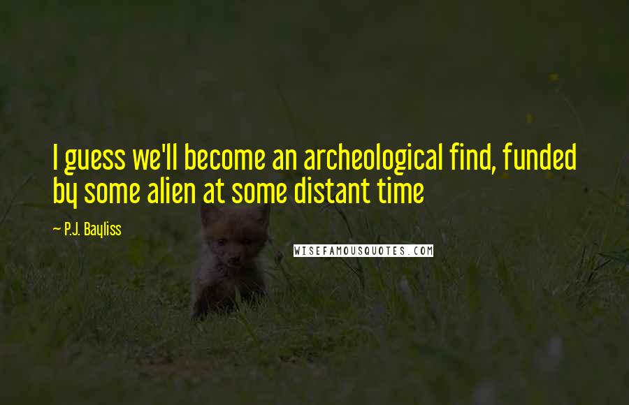 P.J. Bayliss Quotes: I guess we'll become an archeological find, funded by some alien at some distant time