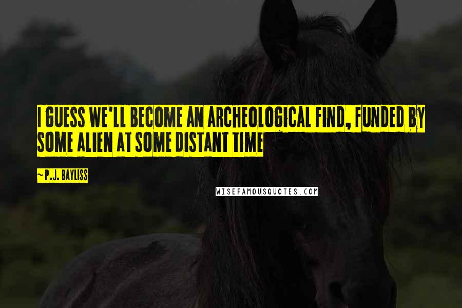 P.J. Bayliss Quotes: I guess we'll become an archeological find, funded by some alien at some distant time