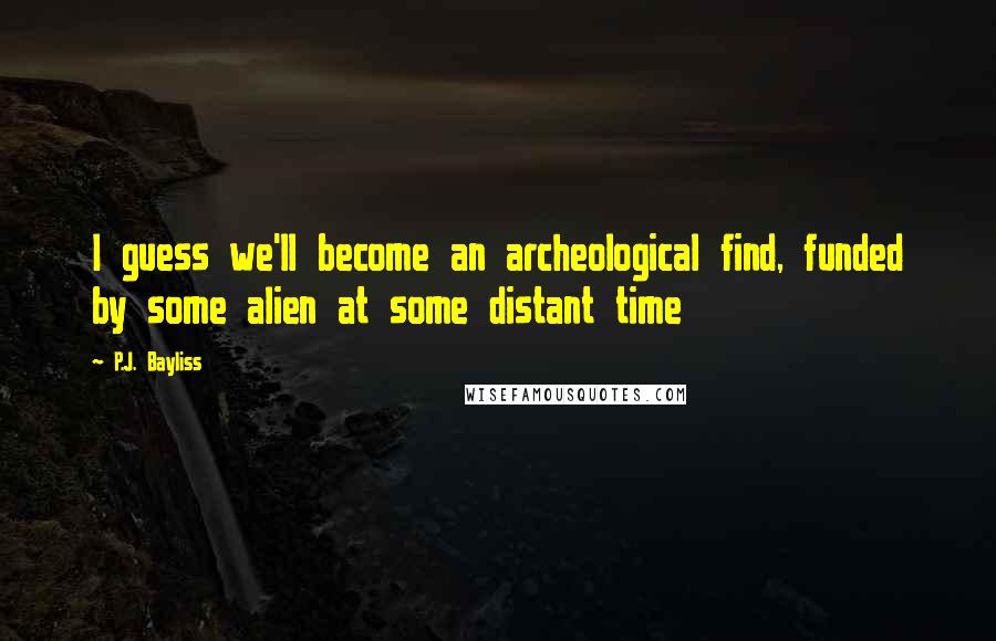 P.J. Bayliss Quotes: I guess we'll become an archeological find, funded by some alien at some distant time