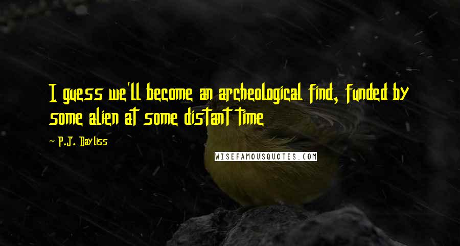 P.J. Bayliss Quotes: I guess we'll become an archeological find, funded by some alien at some distant time