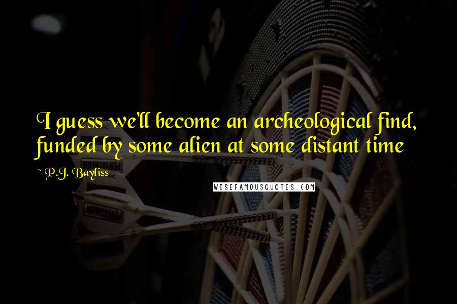 P.J. Bayliss Quotes: I guess we'll become an archeological find, funded by some alien at some distant time