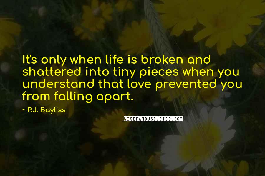 P.J. Bayliss Quotes: It's only when life is broken and shattered into tiny pieces when you understand that love prevented you from falling apart.