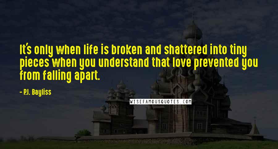 P.J. Bayliss Quotes: It's only when life is broken and shattered into tiny pieces when you understand that love prevented you from falling apart.