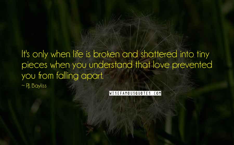 P.J. Bayliss Quotes: It's only when life is broken and shattered into tiny pieces when you understand that love prevented you from falling apart.