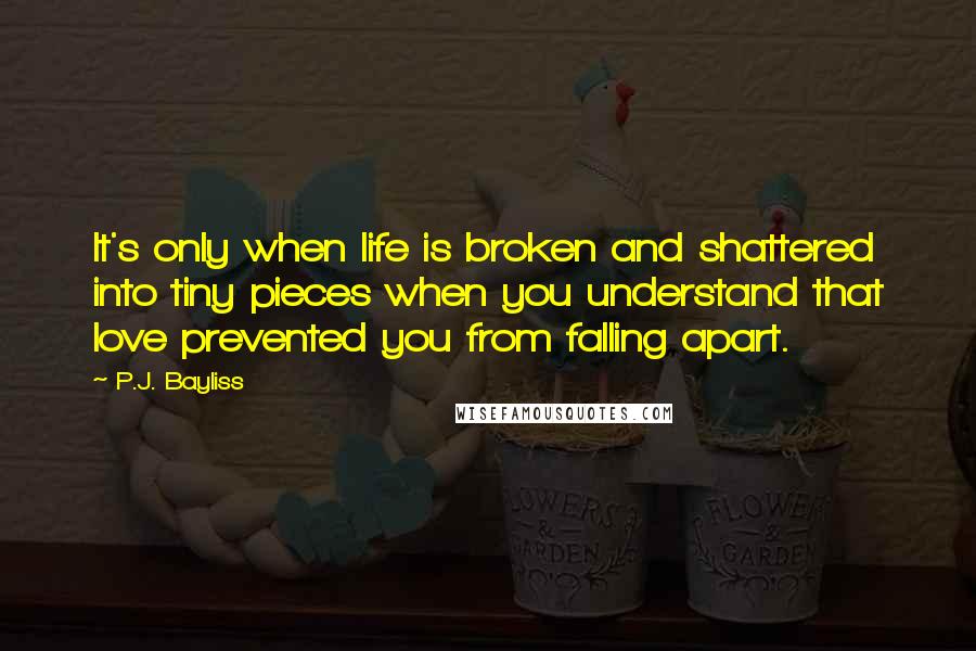 P.J. Bayliss Quotes: It's only when life is broken and shattered into tiny pieces when you understand that love prevented you from falling apart.