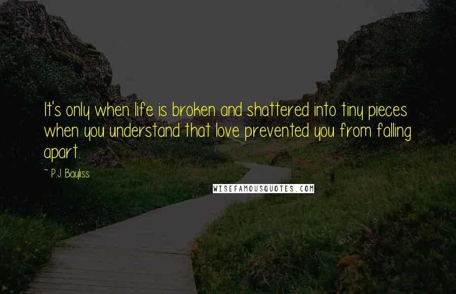 P.J. Bayliss Quotes: It's only when life is broken and shattered into tiny pieces when you understand that love prevented you from falling apart.