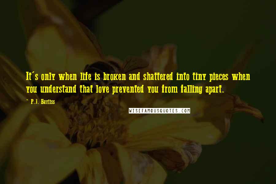 P.J. Bayliss Quotes: It's only when life is broken and shattered into tiny pieces when you understand that love prevented you from falling apart.