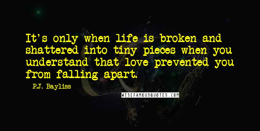 P.J. Bayliss Quotes: It's only when life is broken and shattered into tiny pieces when you understand that love prevented you from falling apart.