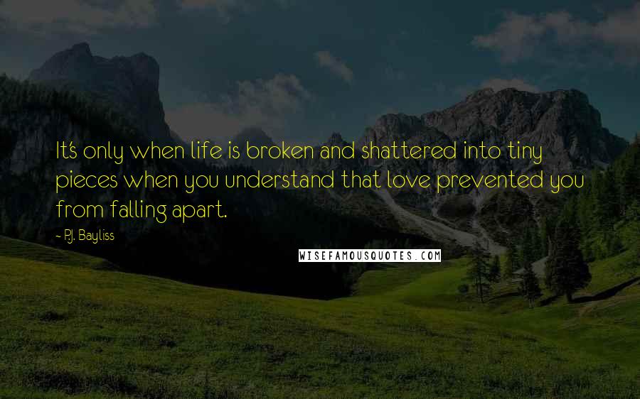 P.J. Bayliss Quotes: It's only when life is broken and shattered into tiny pieces when you understand that love prevented you from falling apart.