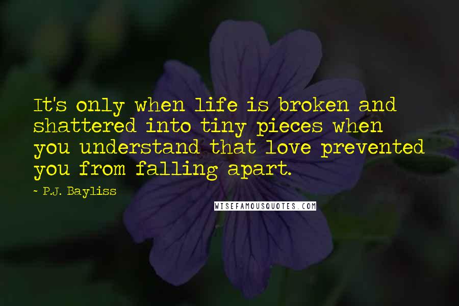 P.J. Bayliss Quotes: It's only when life is broken and shattered into tiny pieces when you understand that love prevented you from falling apart.