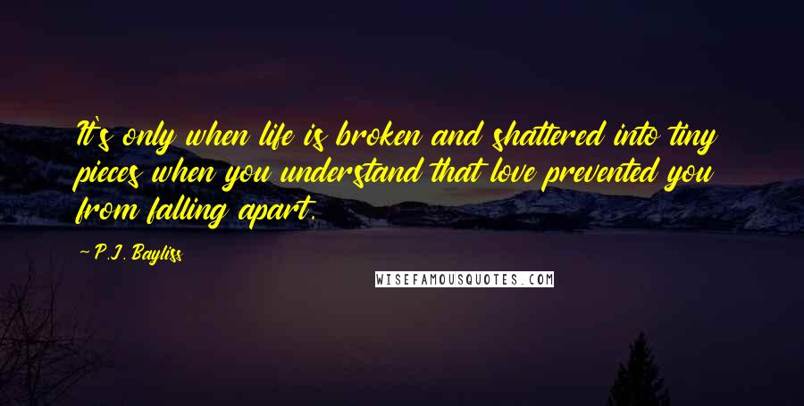 P.J. Bayliss Quotes: It's only when life is broken and shattered into tiny pieces when you understand that love prevented you from falling apart.