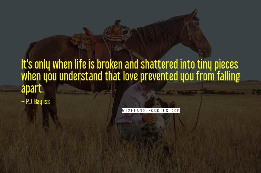 P.J. Bayliss Quotes: It's only when life is broken and shattered into tiny pieces when you understand that love prevented you from falling apart.