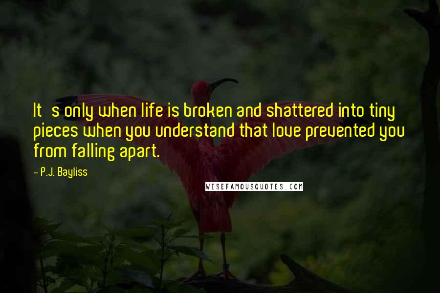 P.J. Bayliss Quotes: It's only when life is broken and shattered into tiny pieces when you understand that love prevented you from falling apart.