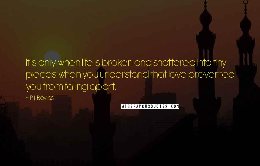 P.J. Bayliss Quotes: It's only when life is broken and shattered into tiny pieces when you understand that love prevented you from falling apart.