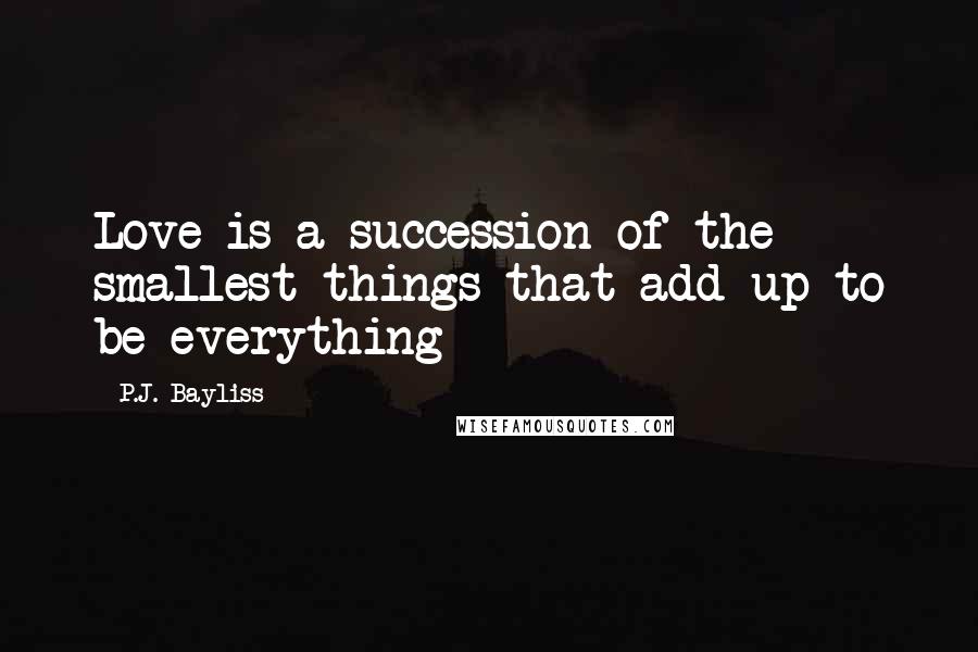 P.J. Bayliss Quotes: Love is a succession of the smallest things that add up to be everything