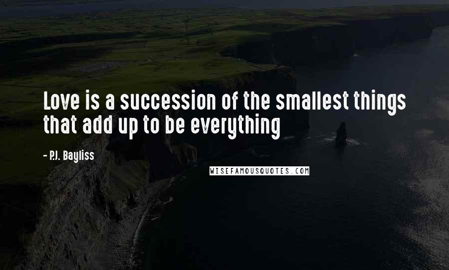 P.J. Bayliss Quotes: Love is a succession of the smallest things that add up to be everything