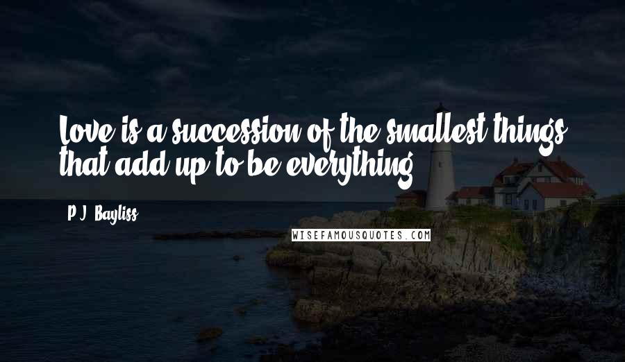 P.J. Bayliss Quotes: Love is a succession of the smallest things that add up to be everything