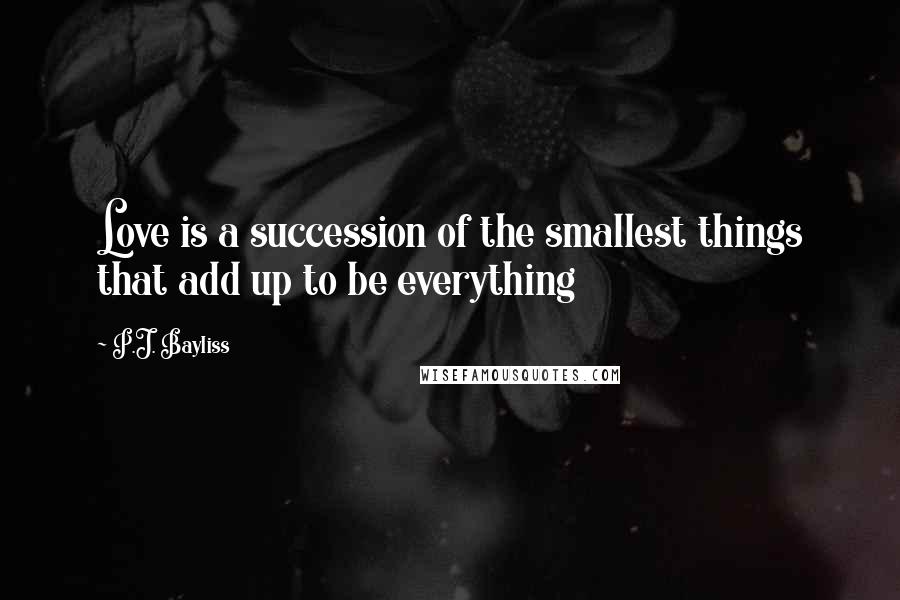 P.J. Bayliss Quotes: Love is a succession of the smallest things that add up to be everything