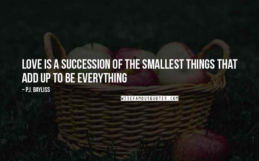 P.J. Bayliss Quotes: Love is a succession of the smallest things that add up to be everything