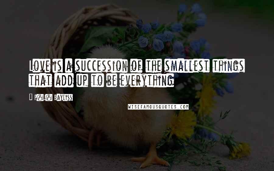 P.J. Bayliss Quotes: Love is a succession of the smallest things that add up to be everything