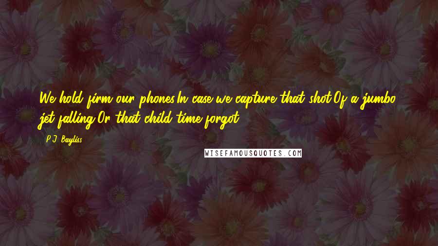 P.J. Bayliss Quotes: We hold firm our phones,In case we capture that shot,Of a jumbo jet falling,Or that child time forgot.