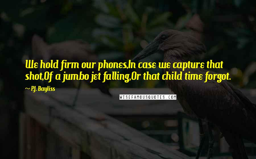 P.J. Bayliss Quotes: We hold firm our phones,In case we capture that shot,Of a jumbo jet falling,Or that child time forgot.