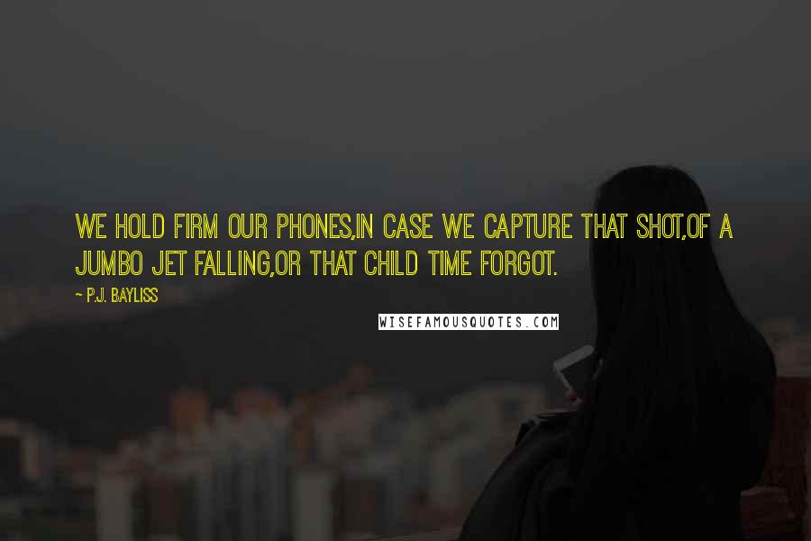 P.J. Bayliss Quotes: We hold firm our phones,In case we capture that shot,Of a jumbo jet falling,Or that child time forgot.