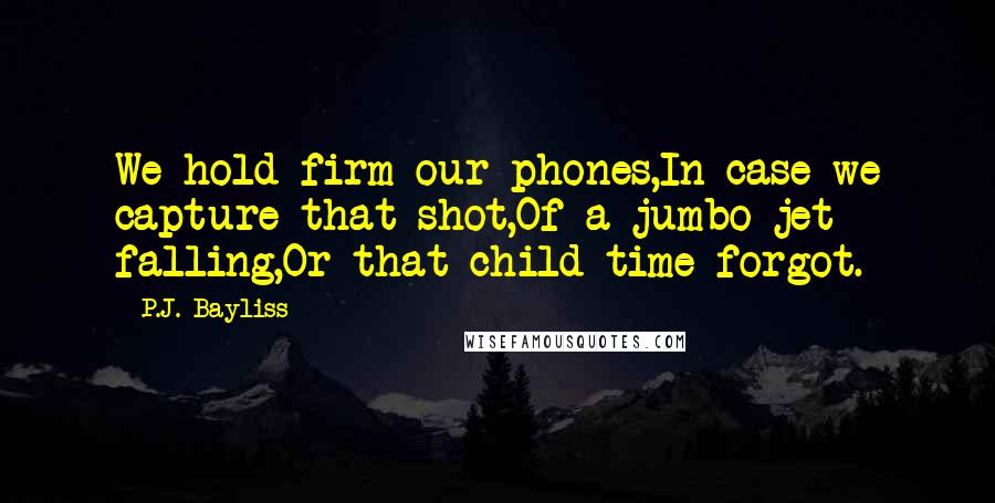 P.J. Bayliss Quotes: We hold firm our phones,In case we capture that shot,Of a jumbo jet falling,Or that child time forgot.