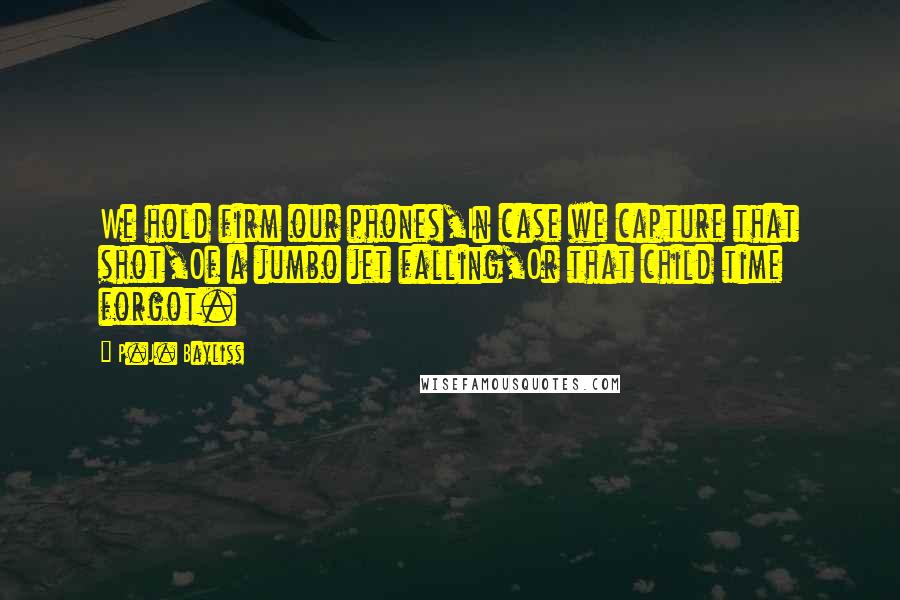 P.J. Bayliss Quotes: We hold firm our phones,In case we capture that shot,Of a jumbo jet falling,Or that child time forgot.