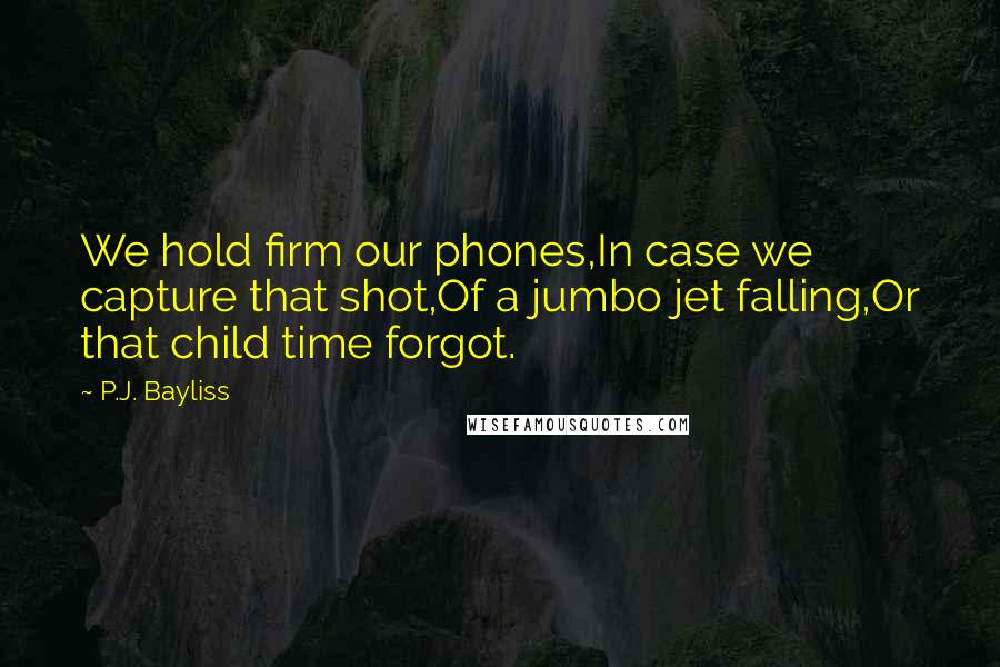 P.J. Bayliss Quotes: We hold firm our phones,In case we capture that shot,Of a jumbo jet falling,Or that child time forgot.