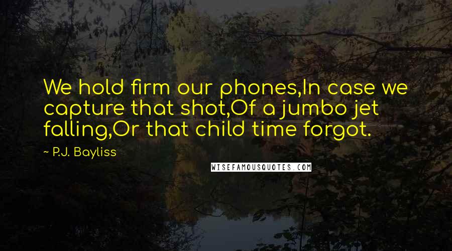 P.J. Bayliss Quotes: We hold firm our phones,In case we capture that shot,Of a jumbo jet falling,Or that child time forgot.