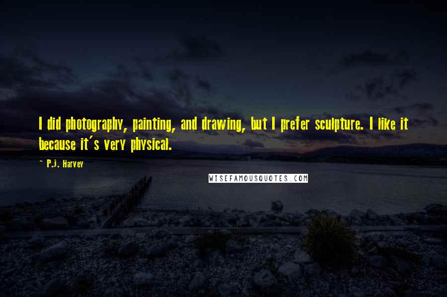 P.J. Harvey Quotes: I did photography, painting, and drawing, but I prefer sculpture. I like it because it's very physical.