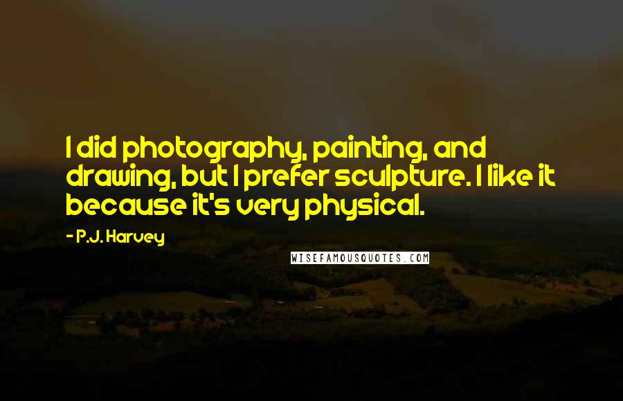 P.J. Harvey Quotes: I did photography, painting, and drawing, but I prefer sculpture. I like it because it's very physical.