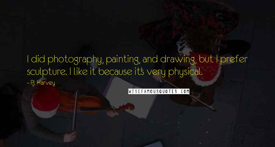 P.J. Harvey Quotes: I did photography, painting, and drawing, but I prefer sculpture. I like it because it's very physical.