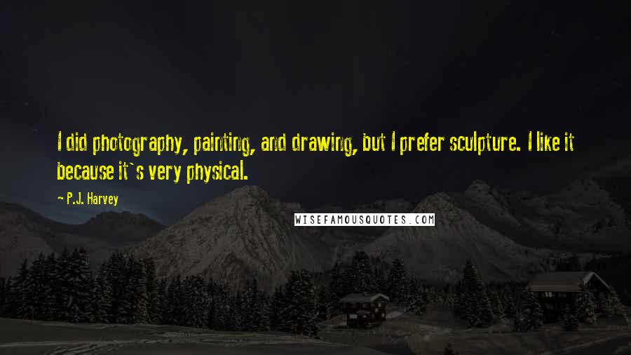 P.J. Harvey Quotes: I did photography, painting, and drawing, but I prefer sculpture. I like it because it's very physical.