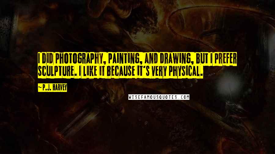 P.J. Harvey Quotes: I did photography, painting, and drawing, but I prefer sculpture. I like it because it's very physical.