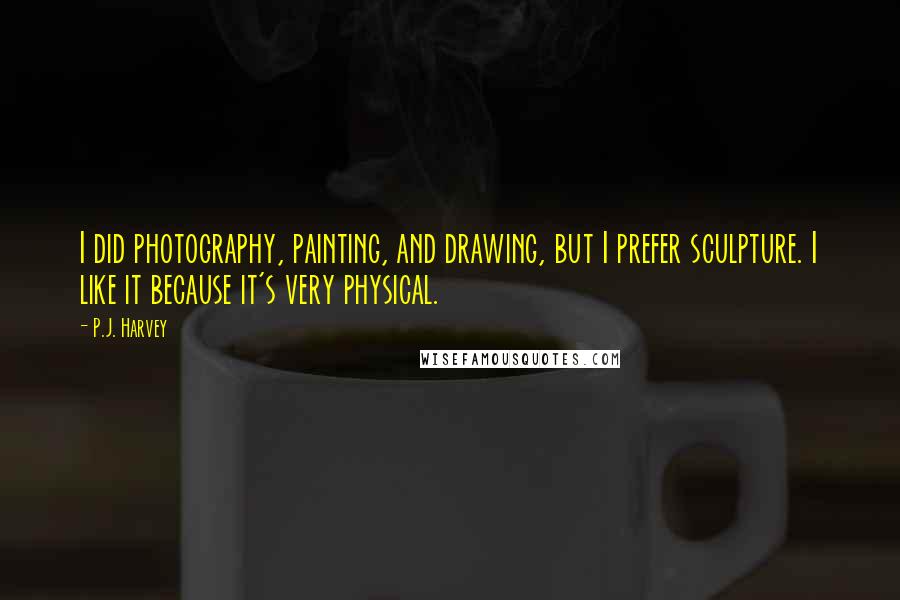 P.J. Harvey Quotes: I did photography, painting, and drawing, but I prefer sculpture. I like it because it's very physical.