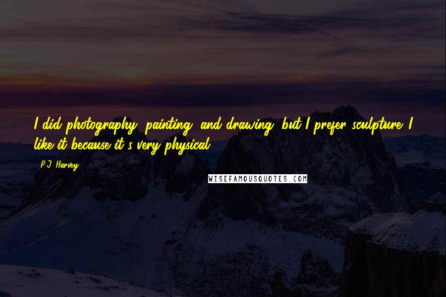 P.J. Harvey Quotes: I did photography, painting, and drawing, but I prefer sculpture. I like it because it's very physical.