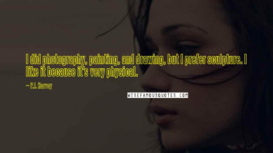 P.J. Harvey Quotes: I did photography, painting, and drawing, but I prefer sculpture. I like it because it's very physical.